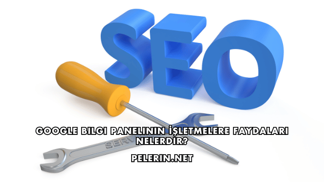 Google Bilgi Panelinin İşletmelere Faydaları Nelerdir?